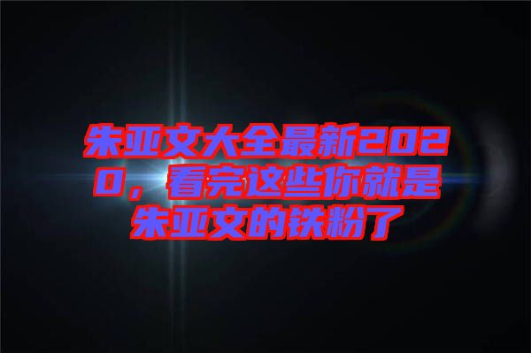朱亞文大全最新2020，看完這些你就是朱亞文的鐵粉了