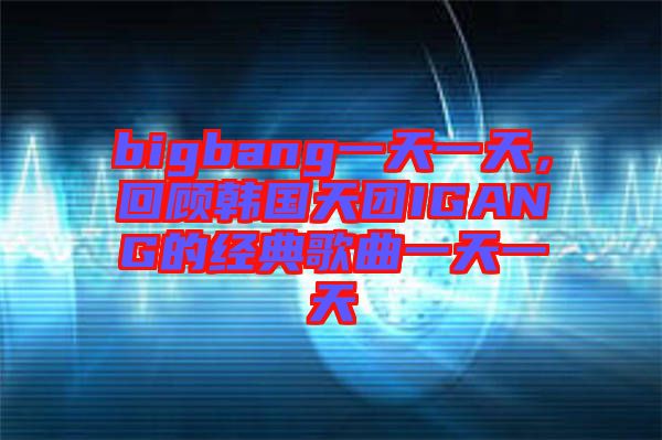 bigbang一天一天，回顧韓國(guó)天團(tuán)IGANG的經(jīng)典歌曲一天一天