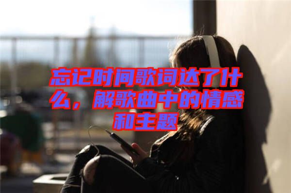 忘記時(shí)間歌詞達(dá)了什么，解歌曲中的情感和主題