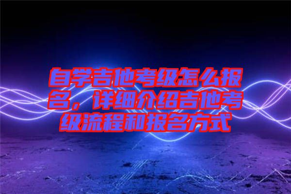 自學(xué)吉他考級怎么報名，詳細介紹吉他考級流程和報名方式