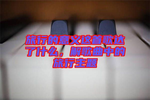 旅行的意義這首歌達了什么，解歌曲中的旅行主題