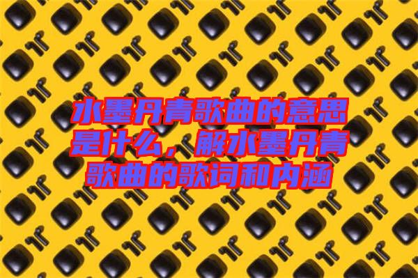 水墨丹青歌曲的意思是什么，解水墨丹青歌曲的歌詞和內(nèi)涵