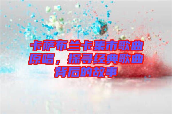 卡薩布蘭卡集市歌曲原唱，探尋經(jīng)典歌曲背后的故事