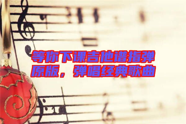 等你下課吉他譜指彈原版，彈唱經(jīng)典歌曲