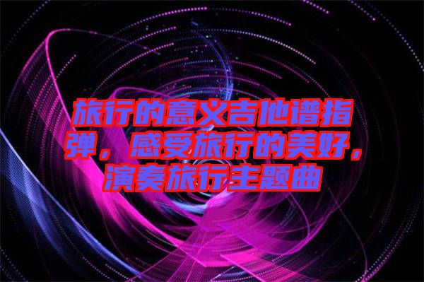 旅行的意義吉他譜指彈，感受旅行的美好，演奏旅行主題曲