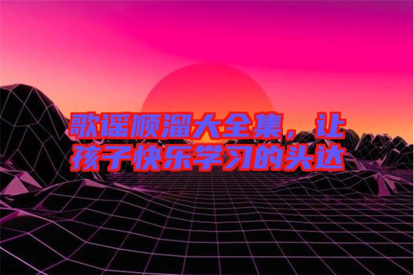 歌謠順溜大全集，讓孩子快樂學(xué)習(xí)的頭達(dá)
