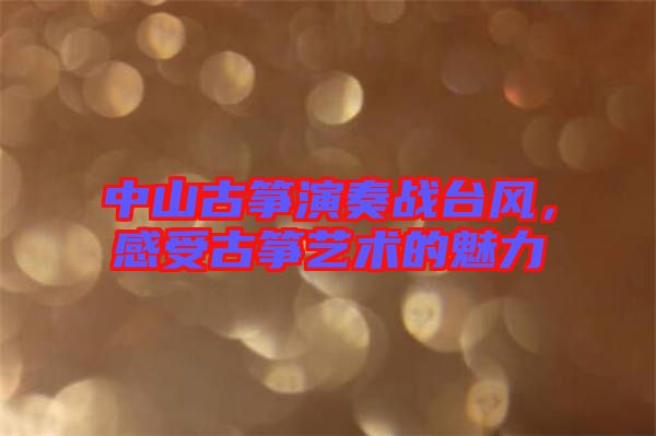 中山古箏演奏戰(zhàn)臺風，感受古箏藝術的魅力