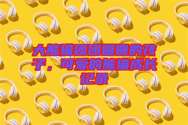 大熊貓團團圓圓的孩子，可愛的熊貓成長記錄