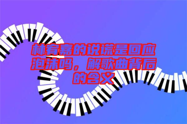 林宥嘉的說謊是回應(yīng)泡沫嗎，解歌曲背后的含義