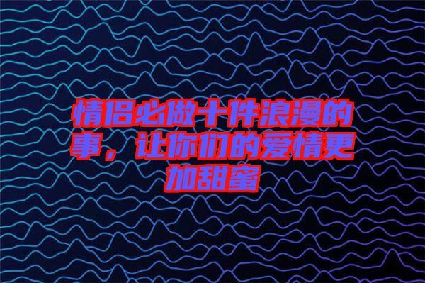 情侶必做十件浪漫的事，讓你們的愛情更加甜蜜
