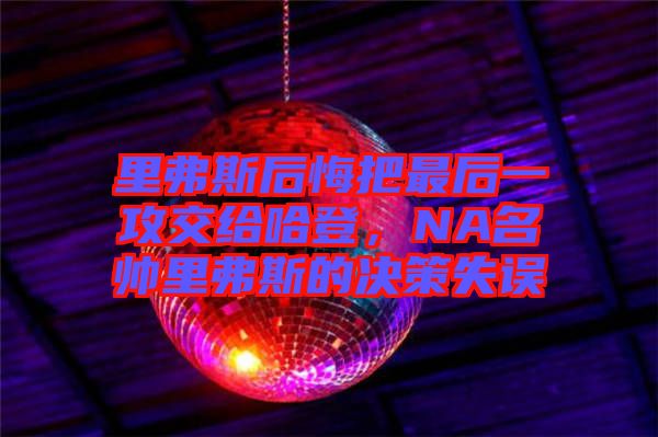 里弗斯后悔把最后一攻交給哈登，NA名帥里弗斯的決策失誤