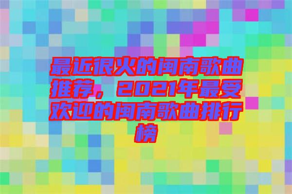 最近很火的閩南歌曲推薦，2021年最受歡迎的閩南歌曲排行榜