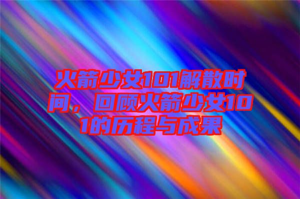火箭少女101解散時(shí)間，回顧火箭少女101的歷程與成果