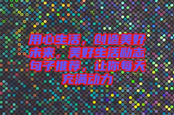 用心生活，創(chuàng)造美好未來(lái)，美好生活勵(lì)志句子推薦，讓你每天充滿動(dòng)力