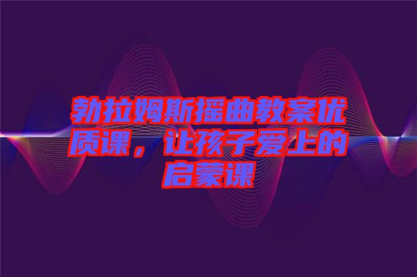 勃拉姆斯搖曲教案優(yōu)質(zhì)課，讓孩子愛(ài)上的啟蒙課
