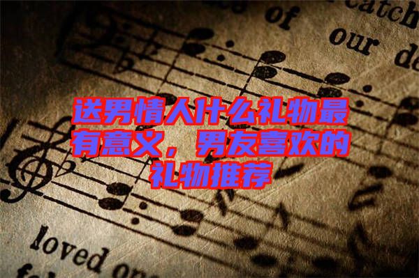 送男情人什么禮物最有意義，男友喜歡的禮物推薦