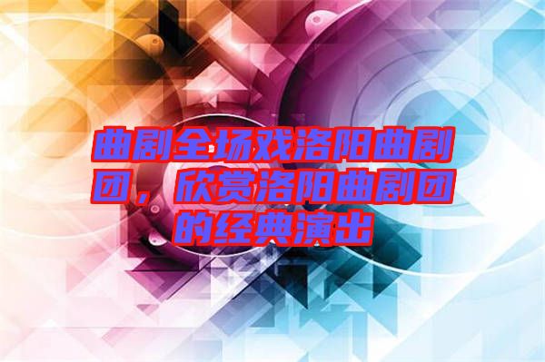 曲劇全場戲洛陽曲劇團(tuán)，欣賞洛陽曲劇團(tuán)的經(jīng)典演出