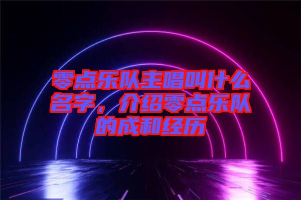 零點(diǎn)樂(lè)隊(duì)主唱叫什么名字，介紹零點(diǎn)樂(lè)隊(duì)的成和經(jīng)歷