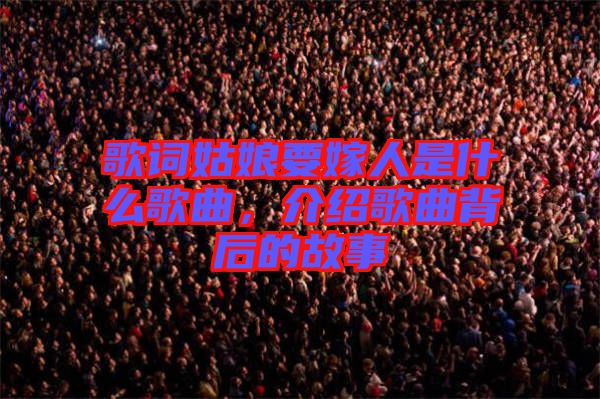 歌詞姑娘要嫁人是什么歌曲，介紹歌曲背后的故事