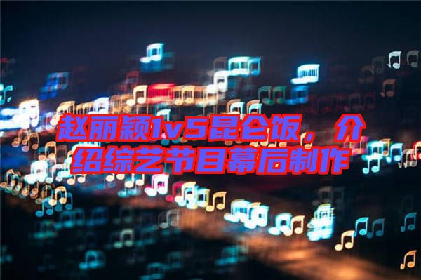 趙麗穎1v5昆侖飯，介紹綜藝節(jié)目幕后制作