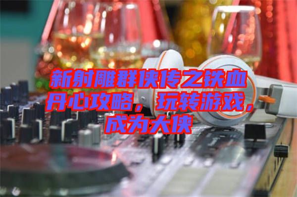 新射雕群俠傳之鐵血丹心攻略，玩轉(zhuǎn)游戲，成為大俠