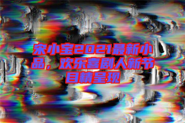 宋小寶2021最新小品，歡樂喜劇人新節(jié)目精呈現(xiàn)
