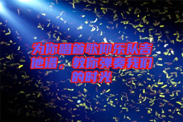 為你唱首歌仰樂(lè)隊(duì)吉他譜，教你彈奏我們的時(shí)光