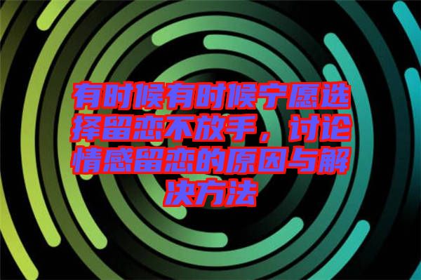 有時(shí)候有時(shí)候?qū)幵高x擇留戀不放手，討論情感留戀的原因與解決方法