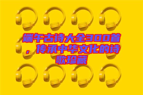 端午古詩(shī)大全300首，傳承中華文化的詩(shī)歌珍藏