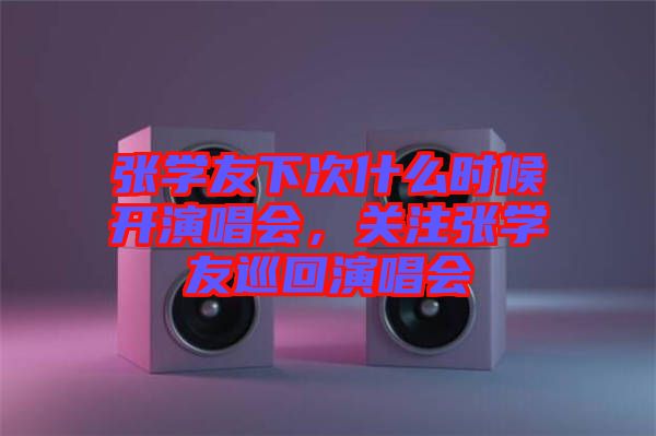 張學(xué)友下次什么時(shí)候開演唱會(huì)，關(guān)注張學(xué)友巡回演唱會(huì)