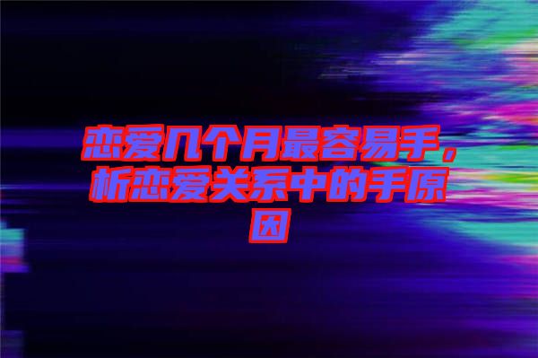 戀愛幾個月最容易手，析戀愛關(guān)系中的手原因