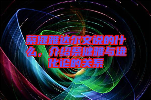 蔡健雅達(dá)爾文說的什么，介紹蔡健雅與進(jìn)化論的關(guān)系