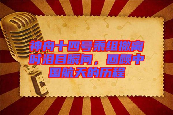 神舟十四號(hào)乘組撤離時(shí)淚目瞬間，回顧中國(guó)航天的歷程