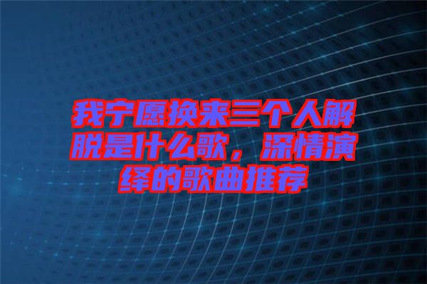 我寧愿換來(lái)三個(gè)人解脫是什么歌，深情演繹的歌曲推薦