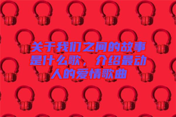 關(guān)于我們之間的故事是什么歌，介紹最動(dòng)人的愛情歌曲