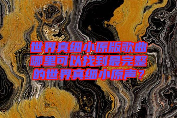 世界真細(xì)小原版歌曲哪里可以找到最完整的世界真細(xì)小原聲？
