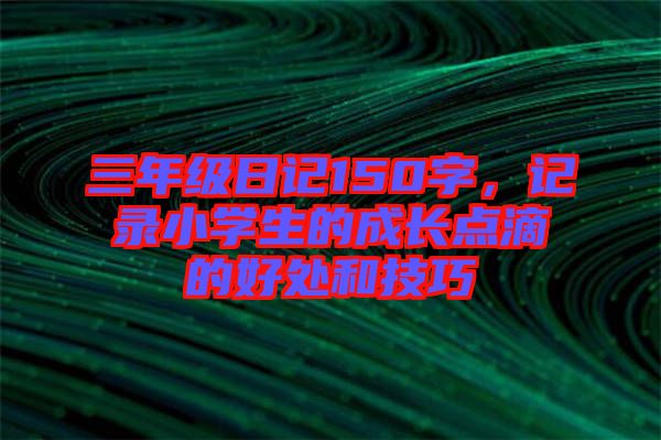 三年級(jí)日記150字，記錄小學(xué)生的成長(zhǎng)點(diǎn)滴的好處和技巧