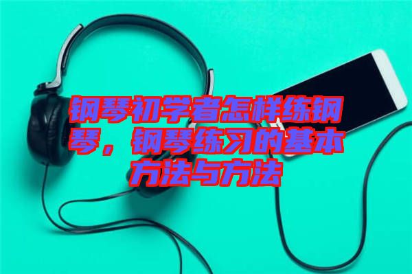 鋼琴初學(xué)者怎樣練鋼琴，鋼琴練習(xí)的基本方法與方法
