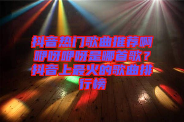 抖音熱門(mén)歌曲推薦啊咿呀咿呀是哪首歌？抖音上最火的歌曲排行榜