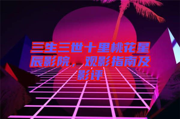 三生三世十里桃花星辰影院，觀影指南及影評