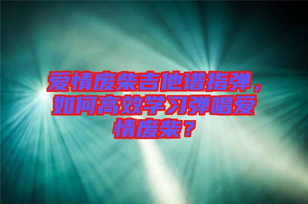 愛情廢柴吉他譜指彈，如何高效學(xué)習(xí)彈唱愛情廢柴？
