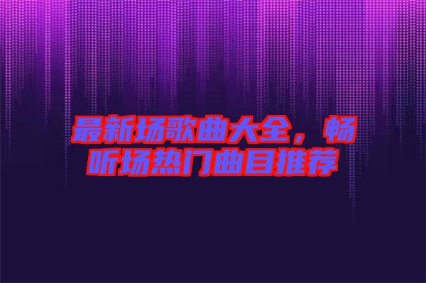 最新場歌曲大全，暢聽場熱門曲目推薦