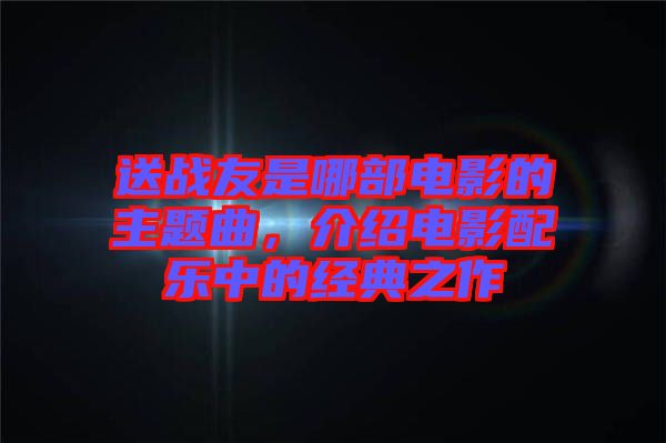 送戰(zhàn)友是哪部電影的主題曲，介紹電影配樂(lè)中的經(jīng)典之作