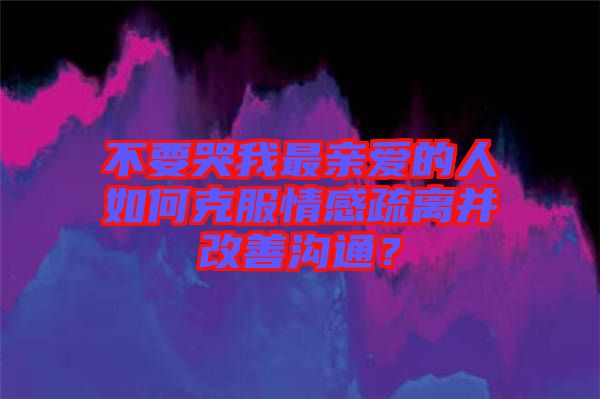 不要哭我最親愛的人如何克服情感疏離并改善溝通？
