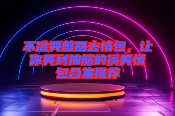 不準(zhǔn)哭憋回去情包，讓你笑到抽筋的搞笑情包合集推薦