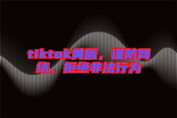 tiktok黃版，謹防網(wǎng)絡，拒絕非法行為