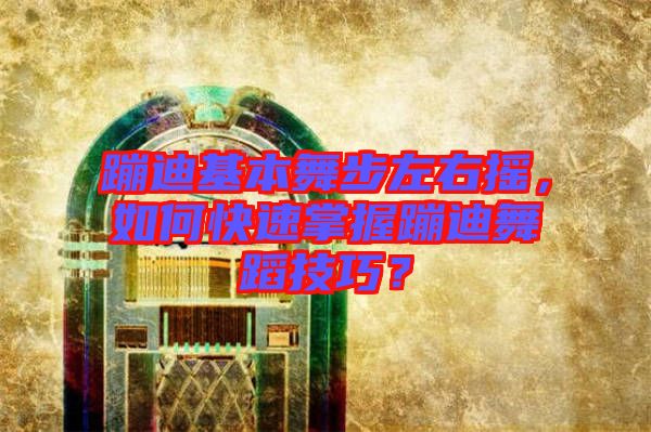 蹦迪基本舞步左右搖，如何快速掌握蹦迪舞蹈技巧？