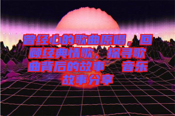 曾經(jīng)心的歌曲原唱，回顧經(jīng)典情歌，探尋歌曲背后的故事  音樂故事分享