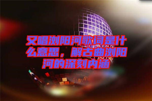 又唱瀏陽河歌詞是什么意思，解古曲瀏陽河的深刻內(nèi)涵