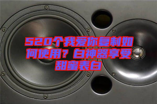 520個我愛你復制如何使用？白神器享受甜蜜表白